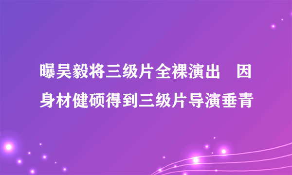 曝吴毅将三级片全裸演出   因身材健硕得到三级片导演垂青