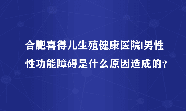 合肥喜得儿生殖健康医院|男性性功能障碍是什么原因造成的？