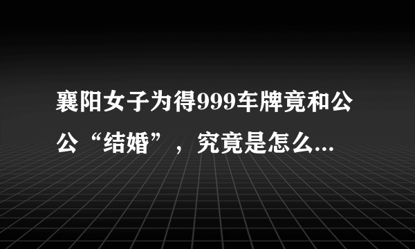 襄阳女子为得999车牌竟和公公“结婚”，究竟是怎么一回事？