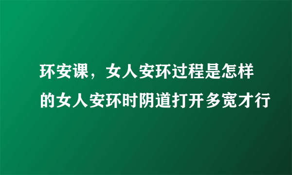 环安课，女人安环过程是怎样的女人安环时阴道打开多宽才行