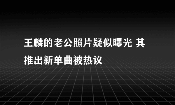 王麟的老公照片疑似曝光 其推出新单曲被热议