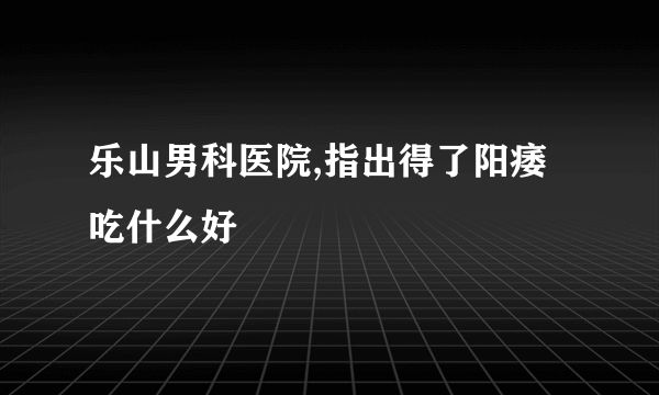 乐山男科医院,指出得了阳痿吃什么好