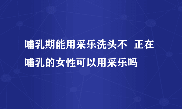 哺乳期能用采乐洗头不  正在哺乳的女性可以用采乐吗