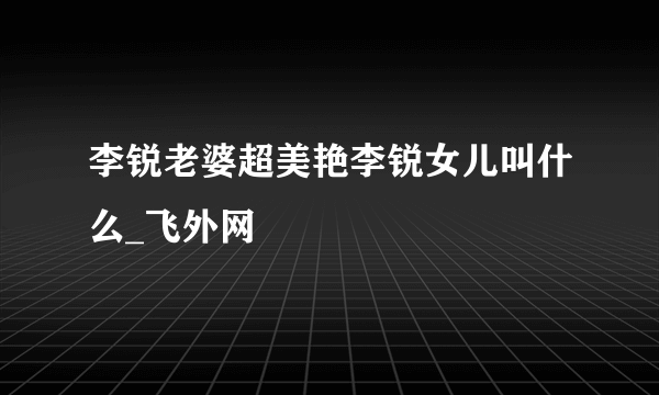 李锐老婆超美艳李锐女儿叫什么_飞外网