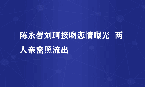 陈永馨刘珂接吻恋情曝光  两人亲密照流出