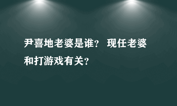 尹喜地老婆是谁？ 现任老婆和打游戏有关？