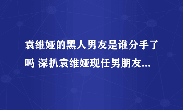 袁维娅的黑人男友是谁分手了吗 深扒袁维娅现任男朋友是谁背景