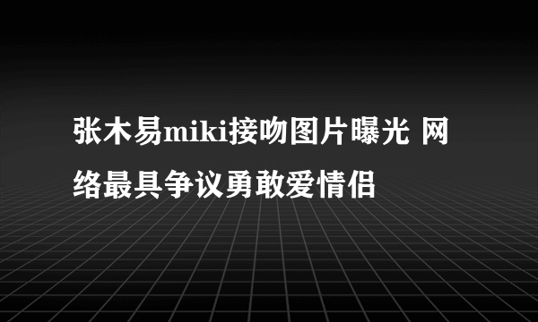 张木易miki接吻图片曝光 网络最具争议勇敢爱情侣