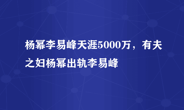 杨幂李易峰天涯5000万，有夫之妇杨幂出轨李易峰