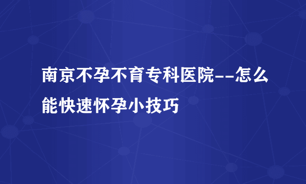 南京不孕不育专科医院--怎么能快速怀孕小技巧