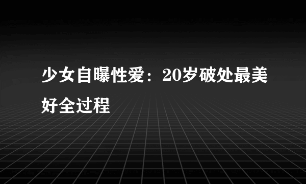 少女自曝性爱：20岁破处最美好全过程