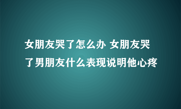 女朋友哭了怎么办 女朋友哭了男朋友什么表现说明他心疼