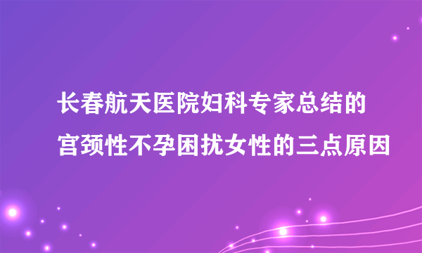 长春航天医院妇科专家总结的宫颈性不孕困扰女性的三点原因