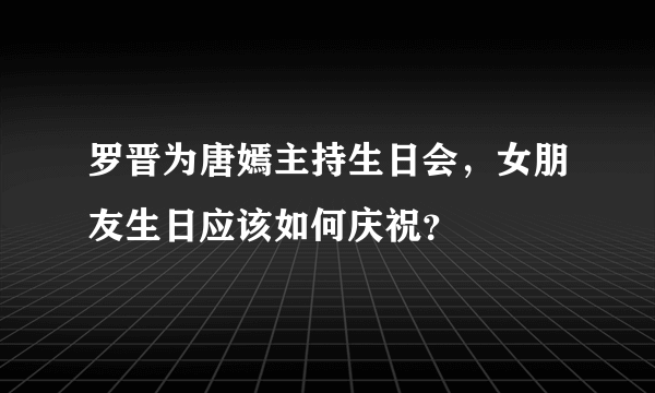 罗晋为唐嫣主持生日会，女朋友生日应该如何庆祝？