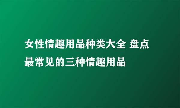 女性情趣用品种类大全 盘点最常见的三种情趣用品