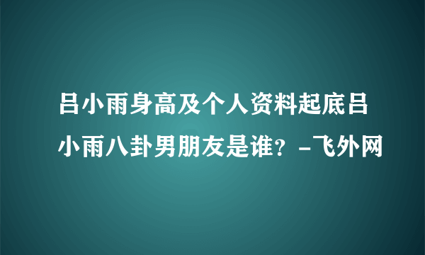 吕小雨身高及个人资料起底吕小雨八卦男朋友是谁？-飞外网