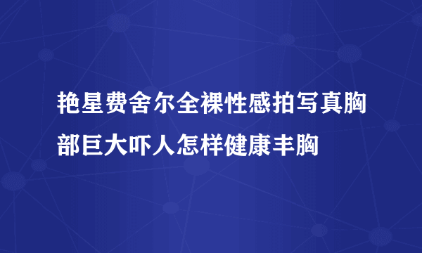 艳星费舍尔全裸性感拍写真胸部巨大吓人怎样健康丰胸