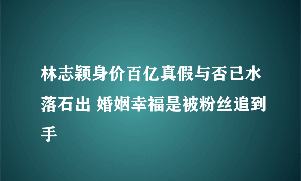 林志颖身价百亿真假与否已水落石出 婚姻幸福是被粉丝追到手