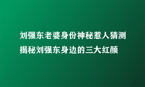 刘强东老婆身份神秘惹人猜测揭秘刘强东身边的三大红颜