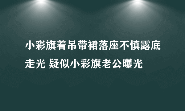 小彩旗着吊带裙落座不慎露底走光 疑似小彩旗老公曝光