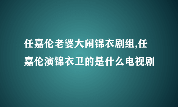 任嘉伦老婆大闹锦衣剧组,任嘉伦演锦衣卫的是什么电视剧