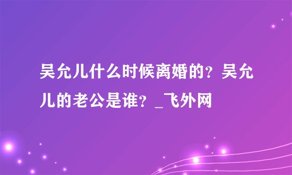 吴允儿什么时候离婚的？吴允儿的老公是谁？_飞外网