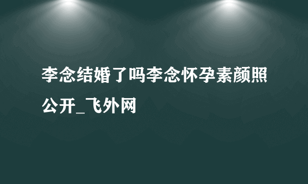 李念结婚了吗李念怀孕素颜照公开_飞外网