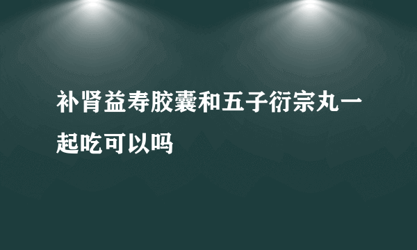 补肾益寿胶囊和五子衍宗丸一起吃可以吗