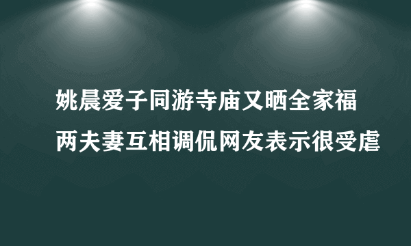 姚晨爱子同游寺庙又晒全家福两夫妻互相调侃网友表示很受虐