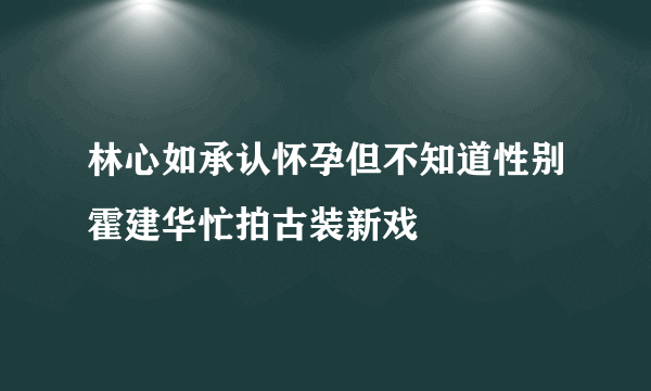 林心如承认怀孕但不知道性别霍建华忙拍古装新戏