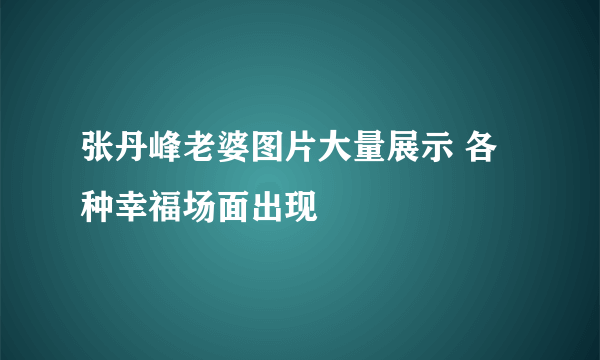 张丹峰老婆图片大量展示 各种幸福场面出现