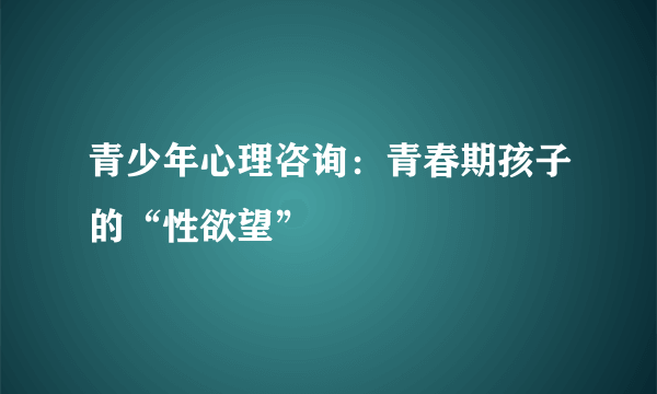 青少年心理咨询：青春期孩子的“性欲望”