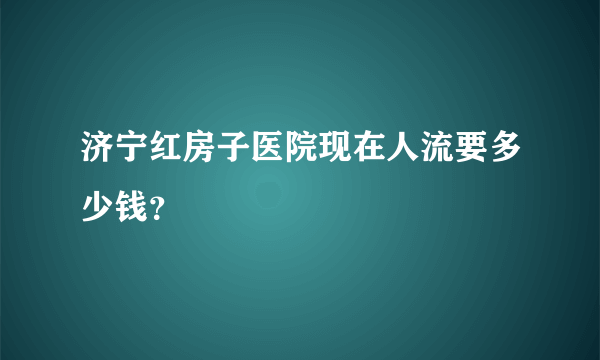 济宁红房子医院现在人流要多少钱？