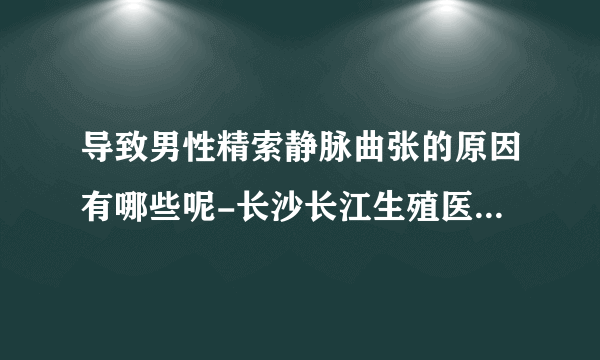 导致男性精索静脉曲张的原因有哪些呢-长沙长江生殖医院怎么样