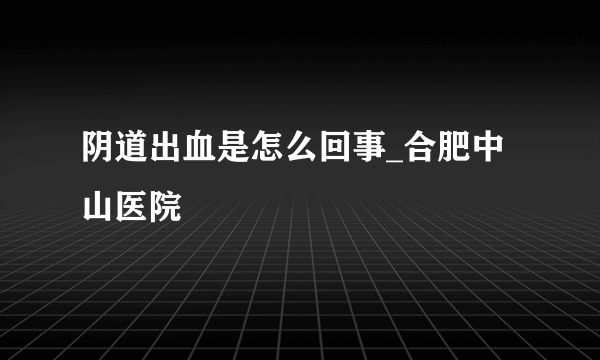 阴道出血是怎么回事_合肥中山医院