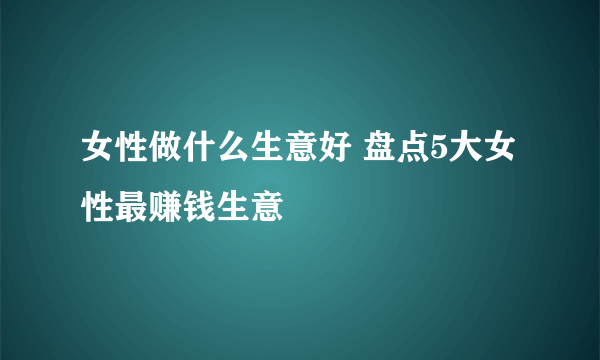 女性做什么生意好 盘点5大女性最赚钱生意