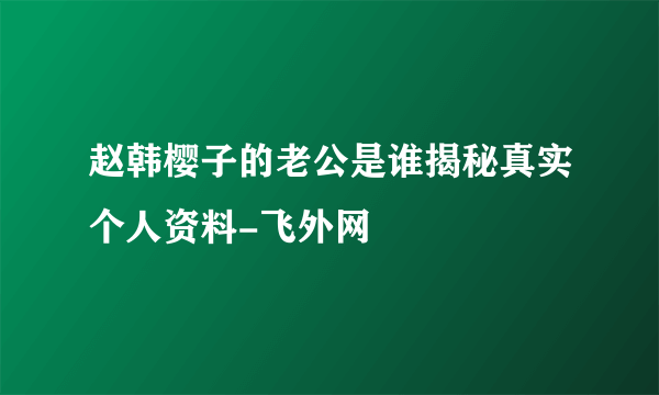 赵韩樱子的老公是谁揭秘真实个人资料-飞外网