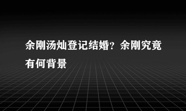 余刚汤灿登记结婚？余刚究竟有何背景