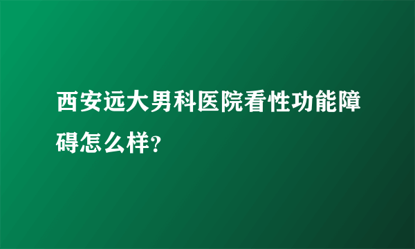 西安远大男科医院看性功能障碍怎么样？