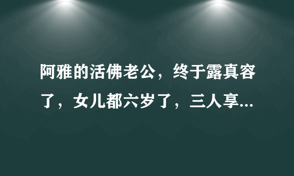 阿雅的活佛老公，终于露真容了，女儿都六岁了，三人享受天伦时光_飞外网