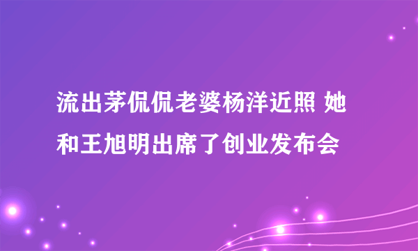 流出茅侃侃老婆杨洋近照 她和王旭明出席了创业发布会