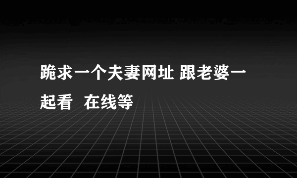 跪求一个夫妻网址 跟老婆一起看  在线等