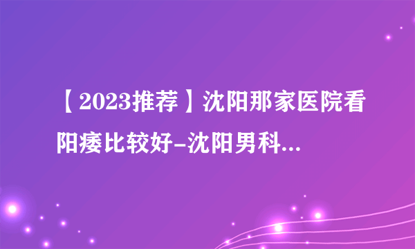 【2023推荐】沈阳那家医院看阳痿比较好-沈阳男科医院前十排行？