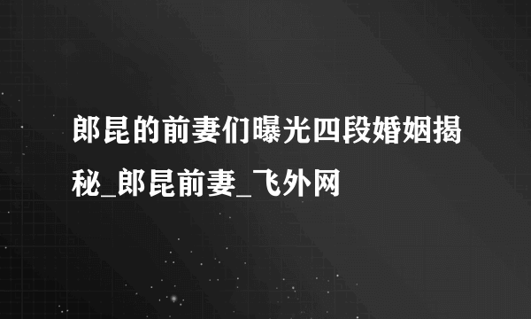 郎昆的前妻们曝光四段婚姻揭秘_郎昆前妻_飞外网