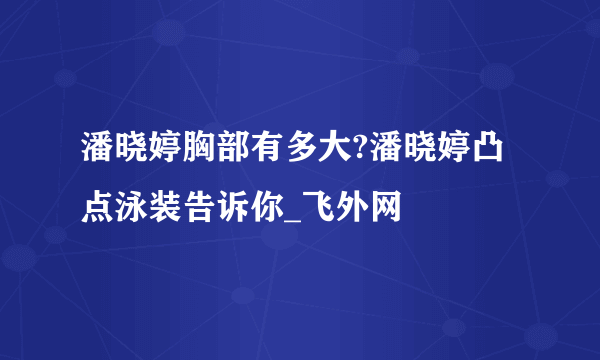 潘晓婷胸部有多大?潘晓婷凸点泳装告诉你_飞外网