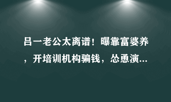 吕一老公太离谱！曝靠富婆养，开培训机构骗钱，怂恿演员献身导演，啥情况？