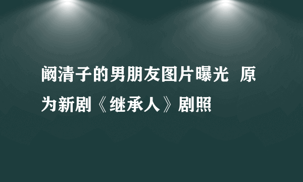 阚清子的男朋友图片曝光  原为新剧《继承人》剧照