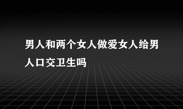 男人和两个女人做爱女人给男人口交卫生吗