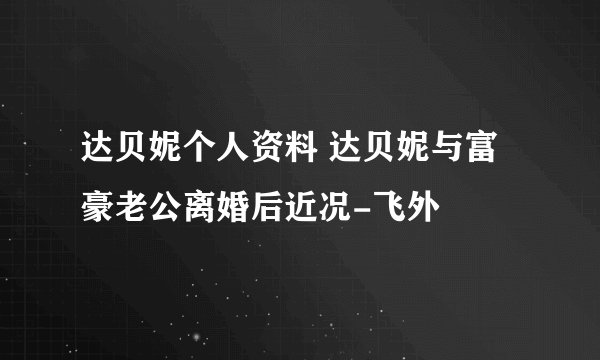 达贝妮个人资料 达贝妮与富豪老公离婚后近况-飞外