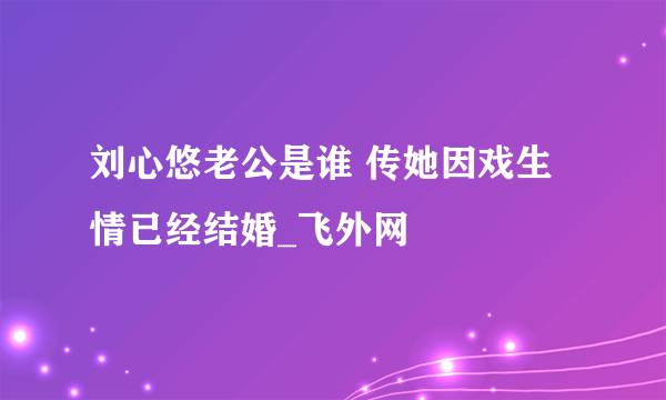 刘心悠老公是谁 传她因戏生情已经结婚_飞外网